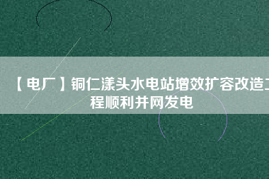 【電廠】銅仁漾頭水電站增效擴容改造工程順利并網發(fā)電