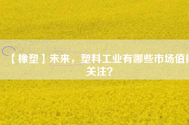 【橡塑】未來，塑料工業(yè)有哪些市場值得關(guān)注？