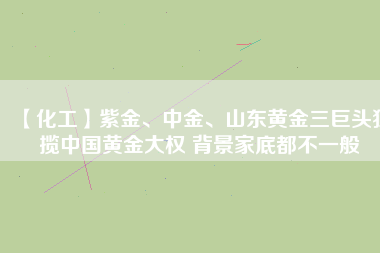 【化工】紫金、中金、山東黃金三巨頭獨攬中國黃金大權(quán) 背景家底都不一般