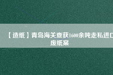 【造紙】青島海關(guān)查獲1600余噸走私進口廢紙案