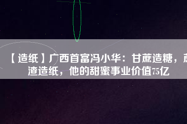 【造紙】廣西首富馮小華：甘蔗造糖，蔗渣造紙，他的甜蜜事業(yè)價(jià)值75億