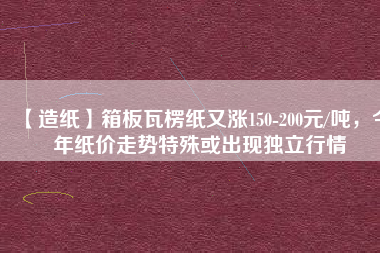 【造紙】箱板瓦楞紙又漲150-200元/噸，今年紙價走勢特殊或出現(xiàn)獨立行情