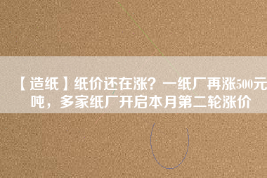 【造紙】紙價還在漲？一紙廠再漲500元/噸，多家紙廠開啟本月第二輪漲價