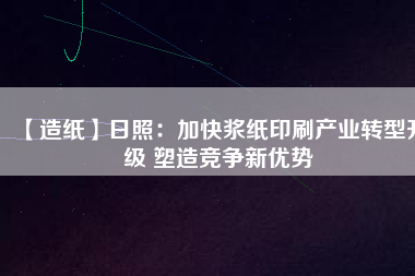 【造紙】日照：加快漿紙印刷產(chǎn)業(yè)轉型升級 塑造競爭新優(yōu)勢