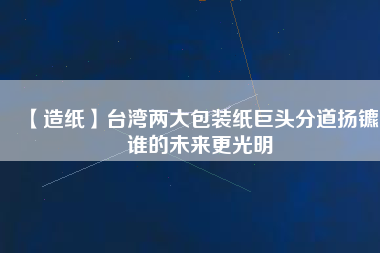 【造紙】臺灣兩大包裝紙巨頭分道揚鑣，誰的未來更光明