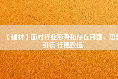 【建材】面對行業(yè)形勢和存在問題，思想引領 行穩(wěn)致遠