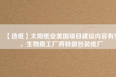 【造紙】太陽紙業(yè)美國項目建設(shè)內(nèi)容有變，生物質(zhì)工廠將轉(zhuǎn)做包裝紙廠