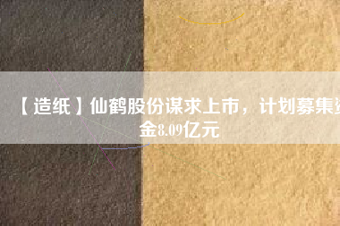 【造紙】仙鶴股份謀求上市，計劃募集資金8.09億元