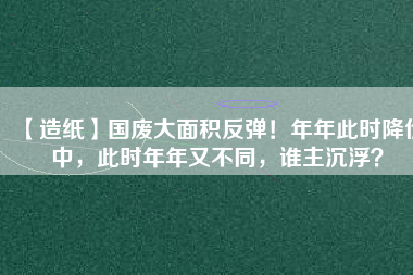 【造紙】國廢大面積反彈！年年此時(shí)降價(jià)中，此時(shí)年年又不同，誰主沉??？