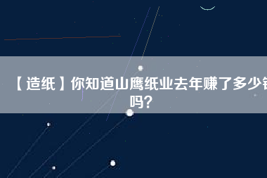 【造紙】你知道山鷹紙業(yè)去年賺了多少錢嗎？