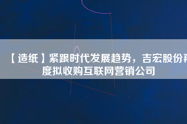 【造紙】緊跟時(shí)代發(fā)展趨勢(shì)，吉宏股份再度擬收購(gòu)互聯(lián)網(wǎng)營(yíng)銷公司
