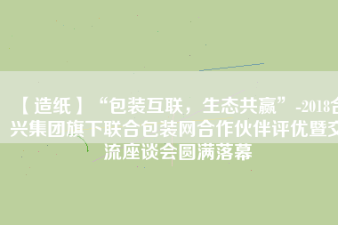 【造紙】“包裝互聯(lián)，生態(tài)共贏”-2018合興集團(tuán)旗下聯(lián)合包裝網(wǎng)合作伙伴評優(yōu)暨交流座談會圓滿落幕