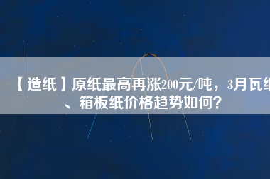 【造紙】原紙最高再漲200元/噸，3月瓦紙、箱板紙價(jià)格趨勢如何？