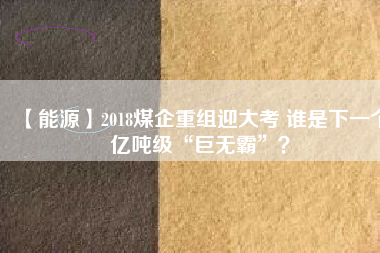 【能源】2018煤企重組迎大考 誰是下一個億噸級“巨無霸”？