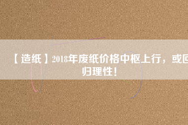 【造紙】2018年廢紙價(jià)格中樞上行，或回歸理性！