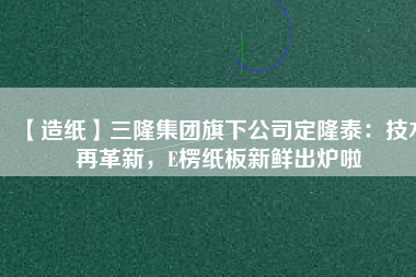 【造紙】三隆集團(tuán)旗下公司定隆泰:技術(shù)再革新,E楞紙板新鮮出爐啦