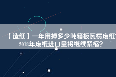 【造紙】一年用掉多少噸箱板瓦楞廢紙？2018年廢紙進口量將繼續(xù)緊縮？