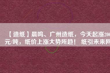 【造紙】晨鳴、廣州造紙，今天起漲200元/噸，紙價上漲大勢所趨！ 紙引未來網(wǎng)