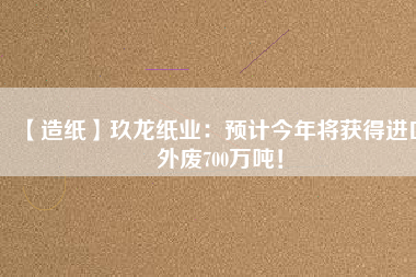 【造紙】玖龍紙業(yè)：預(yù)計(jì)今年將獲得進(jìn)口外廢700萬(wàn)噸！