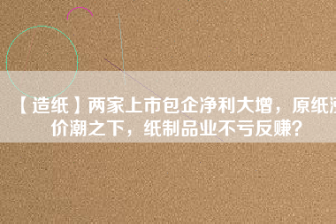 【造紙】兩家上市包企凈利大增，原紙漲價潮之下，紙制品業(yè)不虧反賺？