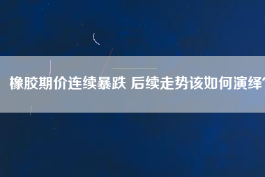 橡膠期價(jià)連續(xù)暴跌 后續(xù)走勢(shì)該如何演繹？