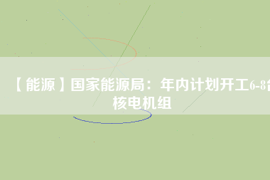 【能源】國(guó)家能源局：年內(nèi)計(jì)劃開工6-8臺(tái)核電機(jī)組