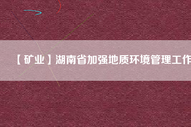 【礦業(yè)】湖南省加強地質(zhì)環(huán)境管理工作