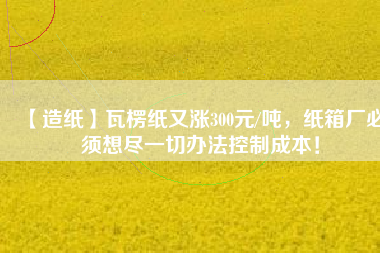 【造紙】瓦楞紙又漲300元/噸，紙箱廠必須想盡一切辦法控制成本！