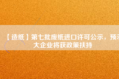 【造紙】第七批廢紙進(jìn)口許可公示，預(yù)示大企業(yè)將獲政策扶持