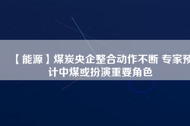【能源】煤炭央企整合動作不斷 專家預(yù)計(jì)中煤或扮演重要角色