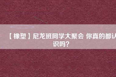 【橡塑】尼龍班同學(xué)大聚會(huì) 你真的都認(rèn)識(shí)嗎？ 