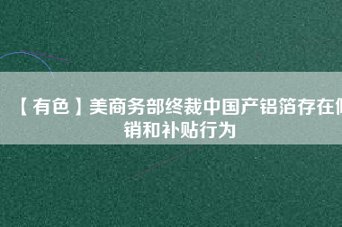 【有色】美商務(wù)部終裁中國產(chǎn)鋁箔存在傾銷和補貼行為