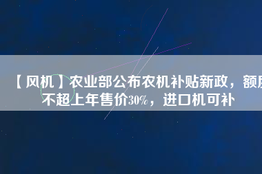 【風(fēng)機(jī)】農(nóng)業(yè)部公布農(nóng)機(jī)補(bǔ)貼新政，額度不超上年售價(jià)30%，進(jìn)口機(jī)可補(bǔ)