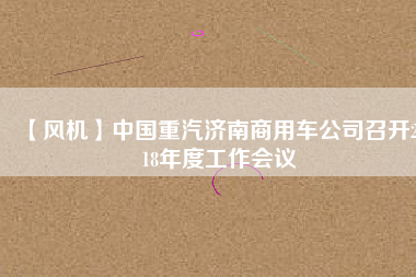 【風(fēng)機(jī)】中國(guó)重汽濟(jì)南商用車公司召開2018年度工作會(huì)議
