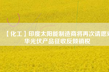 【化工】印度太陽能制造商將再次請(qǐng)?jiān)笇?duì)華光伏產(chǎn)品征收反傾銷稅