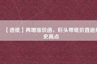 【造紙】再增漲價(jià)函，巨頭帶紙價(jià)直追歷史高點(diǎn)