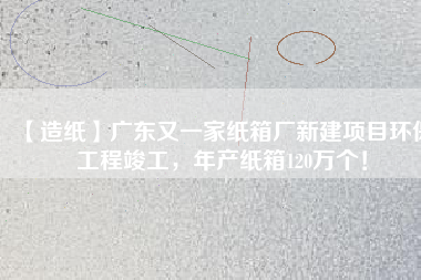 【造紙】廣東又一家紙箱廠新建項目環(huán)保工程竣工，年產(chǎn)紙箱120萬個！