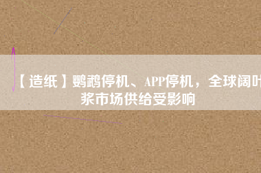 【造紙】鸚鵡停機、APP停機，全球闊葉漿市場供給受影響