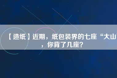 【造紙】近期，紙包裝界的七座“大山”，你背了幾座？