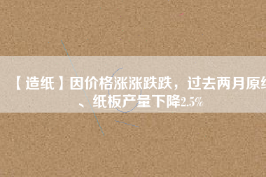 【造紙】因價格漲漲跌跌，過去兩月原紙、紙板產(chǎn)量下降2.5%