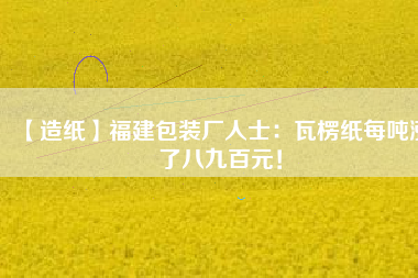 【造紙】福建包裝廠人士：瓦楞紙每噸漲了八九百元！