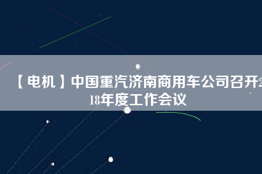 【電機(jī)】中國(guó)重汽濟(jì)南商用車(chē)公司召開(kāi)2018年度工作會(huì)議
          