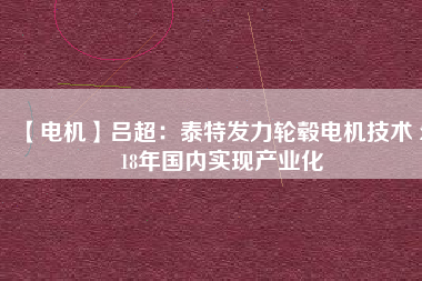 【電機(jī)】呂超:泰特發(fā)力輪轂電機(jī)技術(shù) 2018年國(guó)內(nèi)實(shí)現(xiàn)產(chǎn)業(yè)化