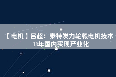 【電機(jī)】呂超:泰特發(fā)力輪轂電機(jī)技術(shù) 2018年國(guó)內(nèi)實(shí)現(xiàn)產(chǎn)業(yè)化