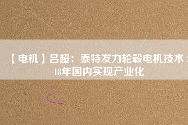 【電機(jī)】呂超:泰特發(fā)力輪轂電機(jī)技術(shù) 2018年國(guó)內(nèi)實(shí)現(xiàn)產(chǎn)業(yè)化