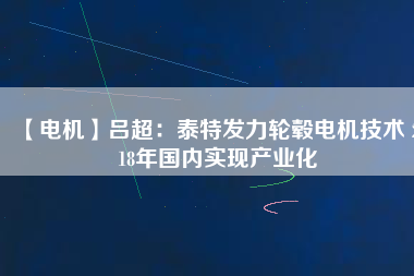 【電機(jī)】呂超:泰特發(fā)力輪轂電機(jī)技術(shù) 2018年國(guó)內(nèi)實(shí)現(xiàn)產(chǎn)業(yè)化