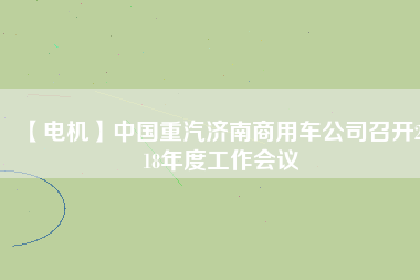 【電機(jī)】中國(guó)重汽濟(jì)南商用車(chē)公司召開(kāi)2018年度工作會(huì)議
          
