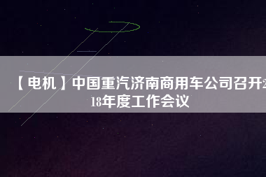 【電機(jī)】中國(guó)重汽濟(jì)南商用車(chē)公司召開(kāi)2018年度工作會(huì)議
          
