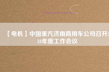 【電機(jī)】中國(guó)重汽濟(jì)南商用車(chē)公司召開(kāi)2018年度工作會(huì)議
          
