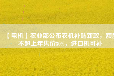 【電機(jī)】農(nóng)業(yè)部公布農(nóng)機(jī)補(bǔ)貼新政，額度不超上年售價(jià)30%，進(jìn)口機(jī)可補(bǔ)
          